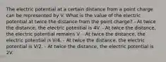 The electric potential at a certain distance from a point charge can be represented by V. What is the value of the electric potential at twice the distance from the point charge? - At twice the distance, the electric potential is 4V. - At twice the distance, the electric potential remains V. - At twice the distance, the electric potential is V/4. - At twice the distance, the electric potential is V/2. - At twice the distance, the electric potential is 2V.