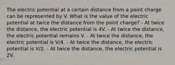 The electric potential at a certain distance from a point charge can be represented by V. What is the value of the electric potential at twice the distance from the point charge? - At twice the distance, the electric potential is 4V. - At twice the distance, the electric potential remains V. - At twice the distance, the electric potential is V/4. - At twice the distance, the electric potential is V/2. - At twice the distance, the electric potential is 2V.