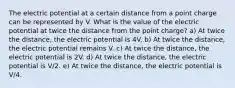 The electric potential at a certain distance from a point charge can be represented by V. What is the value of the electric potential at twice the distance from the point charge? a) At twice the distance, the electric potential is 4V. b) At twice the distance, the electric potential remains V. c) At twice the distance, the electric potential is 2V. d) At twice the distance, the electric potential is V/2. e) At twice the distance, the electric potential is V/4.