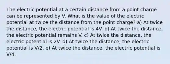 The electric potential at a certain distance from a point charge can be represented by V. What is the value of the electric potential at twice the distance from the point charge? a) At twice the distance, the electric potential is 4V. b) At twice the distance, the electric potential remains V. c) At twice the distance, the electric potential is 2V. d) At twice the distance, the electric potential is V/2. e) At twice the distance, the electric potential is V/4.