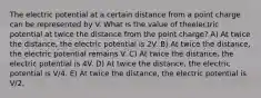 The electric potential at a certain distance from a point charge can be represented by V. What is the value of theelectric potential at twice the distance from the point charge? A) At twice the distance, the electric potential is 2V. B) At twice the distance, the electric potential remains V. C) At twice the distance, the electric potential is 4V. D) At twice the distance, the electric potential is V/4. E) At twice the distance, the electric potential is V/2.