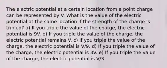 The electric potential at a certain location from a point charge can be represented by V. What is the value of the electric potential at the same location if the strength of the charge is tripled? a) If you triple the value of the charge, the electric potential is 9V. b) If you triple the value of the charge, the electric potential remains V. c) If you triple the value of the charge, the electric potential is V/9. d) If you triple the value of the charge, the electric potential is 3V. e) If you triple the value of the charge, the electric potential is V/3.