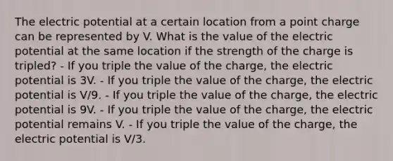 The electric potential at a certain location from a point charge can be represented by V. What is the value of the electric potential at the same location if the strength of the charge is tripled? - If you triple the value of the charge, the electric potential is 3V. - If you triple the value of the charge, the electric potential is V/9. - If you triple the value of the charge, the electric potential is 9V. - If you triple the value of the charge, the electric potential remains V. - If you triple the value of the charge, the electric potential is V/3.