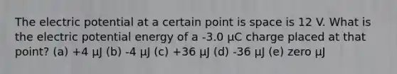 The electric potential at a certain point is space is 12 V. What is the electric potential energy of a -3.0 µC charge placed at that point? (a) +4 µJ (b) -4 µJ (c) +36 µJ (d) -36 µJ (e) zero µJ