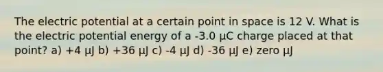 The electric potential at a certain point in space is 12 V. What is the electric potential energy of a -3.0 μC charge placed at that point? a) +4 μJ b) +36 μJ c) -4 μJ d) -36 μJ e) zero µJ