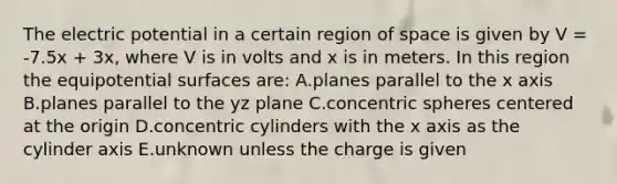 The electric potential in a certain region of space is given by V = -7.5x + 3x, where V is in volts and x is in meters. In this region the equipotential surfaces are: A.planes parallel to the x axis B.planes parallel to the yz plane C.concentric spheres centered at the origin D.concentric cylinders with the x axis as the cylinder axis E.unknown unless the charge is given