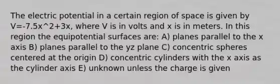 The electric potential in a certain region of space is given by V=-7.5x^2+3x, where V is in volts and x is in meters. In this region the equipotential surfaces are: A) planes parallel to the x axis B) planes parallel to the yz plane C) concentric spheres centered at the origin D) concentric cylinders with the x axis as the cylinder axis E) unknown unless the charge is given