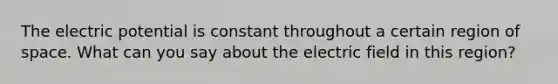 The electric potential is constant throughout a certain region of space. What can you say about the electric field in this region?