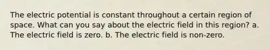 The electric potential is constant throughout a certain region of space. What can you say about the electric field in this region? a. The electric field is zero. b. The electric field is non-zero.