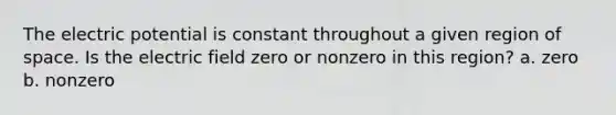 The electric potential is constant throughout a given region of space. Is the electric field zero or nonzero in this region? a. zero b. nonzero