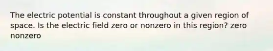 The electric potential is constant throughout a given region of space. Is the electric field zero or nonzero in this region? zero nonzero