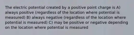 The electric potential created by a positive point charge is A) always positive (regardless of the location where potential is measured) B) always negative (regardless of the location where potential is measured) C) may be positive or negative depending on the location where potential is measured