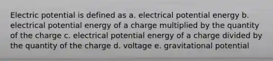 Electric potential is defined as a. electrical potential energy b. electrical potential energy of a charge multiplied by the quantity of the charge c. electrical potential energy of a charge divided by the quantity of the charge d. voltage e. gravitational potential