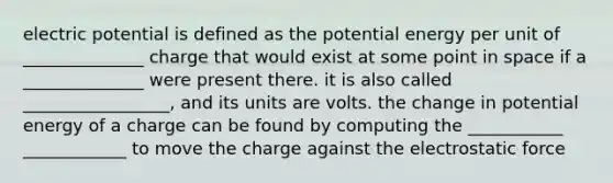 electric potential is defined as the potential energy per unit of ______________ charge that would exist at some point in space if a ______________ were present there. it is also called _________________, and its units are volts. the change in potential energy of a charge can be found by computing the ___________ ____________ to move the charge against the electrostatic force