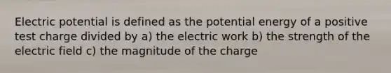 Electric potential is defined as the potential energy of a positive test charge divided by a) the electric work b) the strength of the electric field c) the magnitude of the charge