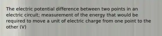 The electric potential difference between two points in an electric circuit; measurement of the energy that would be required to move a unit of electric charge from one point to the other (V)