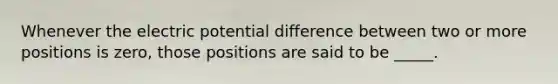 Whenever the electric potential difference between two or more positions is zero, those positions are said to be _____.