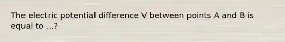 The electric potential difference V between points A and B is equal to ...?