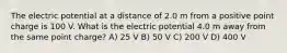 The electric potential at a distance of 2.0 m from a positive point charge is 100 V. What is the electric potential 4.0 m away from the same point charge? A) 25 V B) 50 V C) 200 V D) 400 V