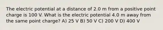 The electric potential at a distance of 2.0 m from a positive point charge is 100 V. What is the electric potential 4.0 m away from the same point charge? A) 25 V B) 50 V C) 200 V D) 400 V