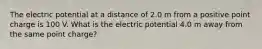 The electric potential at a distance of 2.0 m from a positive point charge is 100 V. What is the electric potential 4.0 m away from the same point charge?