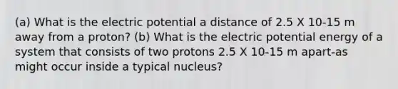 (a) What is the electric potential a distance of 2.5 X 10-15 m away from a proton? (b) What is the electric potential energy of a system that consists of two protons 2.5 X 10-15 m apart-as might occur inside a typical nucleus?