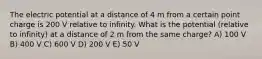 The electric potential at a distance of 4 m from a certain point charge is 200 V relative to infinity. What is the potential (relative to infinity) at a distance of 2 m from the same charge? A) 100 V B) 400 V C) 600 V D) 200 V E) 50 V