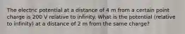 The electric potential at a distance of 4 m from a certain point charge is 200 V relative to infinity. What is the potential (relative to infinity) at a distance of 2 m from the same charge?