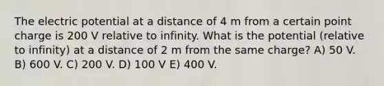 The electric potential at a distance of 4 m from a certain point charge is 200 V relative to infinity. What is the potential (relative to infinity) at a distance of 2 m from the same charge? A) 50 V. B) 600 V. C) 200 V. D) 100 V E) 400 V.