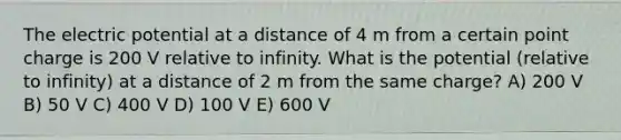 The electric potential at a distance of 4 m from a certain point charge is 200 V relative to infinity. What is the potential (relative to infinity) at a distance of 2 m from the same charge? A) 200 V B) 50 V C) 400 V D) 100 V E) 600 V