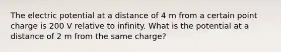 The electric potential at a distance of 4 m from a certain point charge is 200 V relative to infinity. What is the potential at a distance of 2 m from the same charge?