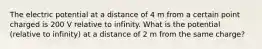 The electric potential at a distance of 4 m from a certain point charged is 200 V relative to infinity. What is the potential (relative to infinity) at a distance of 2 m from the same charge?