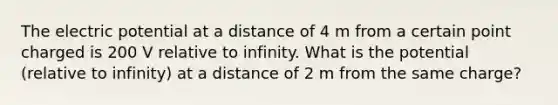 The electric potential at a distance of 4 m from a certain point charged is 200 V relative to infinity. What is the potential (relative to infinity) at a distance of 2 m from the same charge?