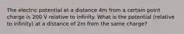 The electric potential at a distance 4m from a certain point charge is 200 V relative to infinity. What is the potential (relative to infinity) at a distance of 2m from the same charge?