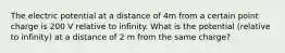 The electric potential at a distance of 4m from a certain point charge is 200 V relative to infinity. What is the potential (relative to infinity) at a distance of 2 m from the same charge?