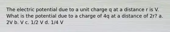 The electric potential due to a unit charge q at a distance r is V. What is the potential due to a charge of 4q at a distance of 2r? a. 2V b. V c. 1/2 V d. 1/4 V