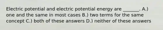 Electric potential and electric potential energy are _______. A.) one and the same in most cases B.) two terms for the same concept C.) both of these answers D.) neither of these answers