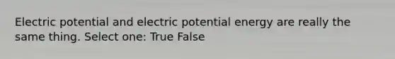 Electric potential and electric potential energy are really the same thing. Select one: True False