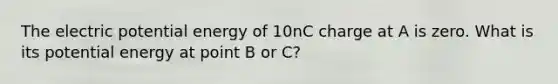 The electric potential energy of 10nC charge at A is zero. What is its potential energy at point B or C?