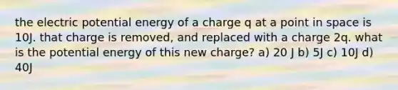 the electric potential energy of a charge q at a point in space is 10J. that charge is removed, and replaced with a charge 2q. what is the potential energy of this new charge? a) 20 J b) 5J c) 10J d) 40J