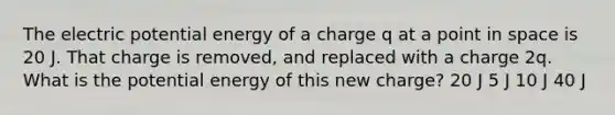 The electric potential energy of a charge q at a point in space is 20 J. That charge is removed, and replaced with a charge 2q. What is the potential energy of this new charge? 20 J 5 J 10 J 40 J