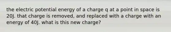 the electric potential energy of a charge q at a point in space is 20J. that charge is removed, and replaced with a charge with an energy of 40J. what is this new charge?