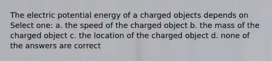 The electric potential energy of a charged objects depends on Select one: a. the speed of the charged object b. the mass of the charged object c. the location of the charged object d. none of the answers are correct