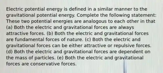 Electric potential energy is defined in a similar manner to the gravitational potential energy. Complete the following statement: These two potential energies are analogous to each other in that (a) Both the electric and gravitational forces are always attractive forces. (b) Both the electric and gravitational forces are fundamental forces of nature. (c) Both the electric and gravitational forces can be either attractive or repulsive forces. (d) Both the electric and gravitational forces are dependent on the mass of particles. (e) Both the electric and gravitational forces are conservative forces.