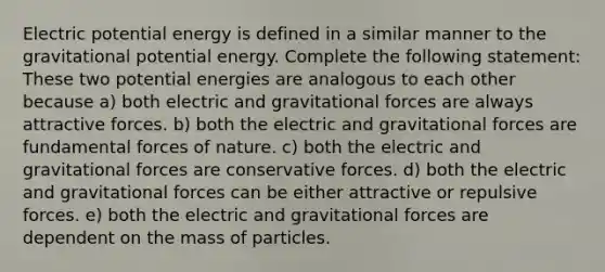 Electric potential energy is defined in a similar manner to the gravitational potential energy. Complete the following statement: These two potential energies are analogous to each other because a) both electric and gravitational forces are always attractive forces. b) both the electric and gravitational forces are fundamental forces of nature. c) both the electric and gravitational forces are conservative forces. d) both the electric and gravitational forces can be either attractive or repulsive forces. e) both the electric and gravitational forces are dependent on the mass of particles.