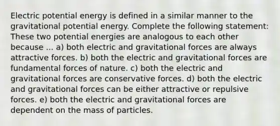 Electric potential energy is defined in a similar manner to the gravitational potential energy. Complete the following statement: These two potential energies are analogous to each other because ... a) both electric and gravitational forces are always attractive forces. b) both the electric and gravitational forces are fundamental forces of nature. c) both the electric and gravitational forces are conservative forces. d) both the electric and gravitational forces can be either attractive or repulsive forces. e) both the electric and gravitational forces are dependent on the mass of particles.