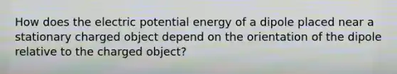 How does the electric potential energy of a dipole placed near a stationary charged object depend on the orientation of the dipole relative to the charged object?