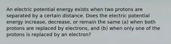 An electric potential energy exists when two protons are separated by a certain distance. Does the electric potential energy increase, decrease, or remain the same (a) when both protons are replaced by electrons, and (b) when only one of the protons is replaced by an electron?