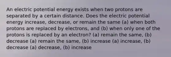 An electric potential energy exists when two protons are separated by a certain distance. Does the electric potential energy increase, decrease, or remain the same (a) when both protons are replaced by electrons, and (b) when only one of the protons is replaced by an electron? (a) remain the same, (b) decrease (a) remain the same, (b) increase (a) increase, (b) decrease (a) decrease, (b) increase