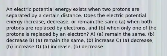 An electric potential energy exists when two protons are separated by a certain distance. Does the electric potential energy increase, decrease, or remain the same (a) when both protons are replaced by electrons, and (b) when only one of the protons is replaced by an electron? A) (a) remain the same, (b) decrease B) (a) remain the same, (b) increase C) (a) decrease, (b) increase D) (a) increase, (b) decrease